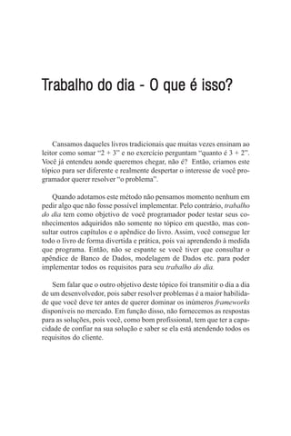 Trabalho do dia - O que é isso?
 rabalho


    Cansamos daqueles livros tradicionais que muitas vezes ensinam ao
leitor como somar “2 + 3” e no exercício perguntam “quanto é 3 + 2”.
Você já entendeu aonde queremos chegar, não é? Então, criamos este
tópico para ser diferente e realmente despertar o interesse de você pro-
gramador querer resolver “o problema”.

    Quando adotamos este método não pensamos momento nenhum em
pedir algo que não fosse possível implementar. Pelo contrário, trabalho
do dia tem como objetivo de você programador poder testar seus co-
nhecimentos adquiridos não somente no tópico em questão, mas con-
sultar outros capítulos e o apêndice do livro. Assim, você consegue ler
todo o livro de forma divertida e prática, pois vai aprendendo à medida
que programa. Então, não se espante se você tiver que consultar o
apêndice de Banco de Dados, modelagem de Dados etc. para poder
implementar todos os requisitos para seu trabalho do dia.

    Sem falar que o outro objetivo deste tópico foi transmitir o dia a dia
de um desenvolvedor, pois saber resolver problemas é a maior habilida-
de que você deve ter antes de querer dominar os inúmeros frameworks
disponíveis no mercado. Em função disso, não fornecemos as respostas
para as soluções, pois você, como bom profissional, tem que ter a capa-
cidade de confiar na sua solução e saber se ela está atendendo todos os
requisitos do cliente.
 