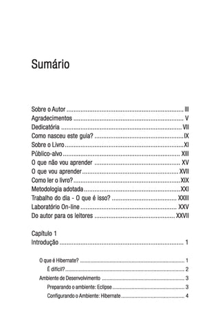 Sumário


Sobre o Autor ................................................................... III
Agradecimentos ............................................................... V
Dedicatória ..................................................................... VII
Como nasceu este guia? ................................................... IX
Sobre o Livro .................................................................... XI
Público-alvo ................................................................... XIII
O que não vou aprender ................................................. XV
O que vou aprender ....................................................... XVII
Como ler o livro? ............................................................. XIX
Metodologia adotada ....................................................... XXI
 rabalho
Trabalho do dia - O que é isso? ..................................... XXIII
Laboratório On-line ....................................................... XXV
Do autor para os leitores .............................................. XXVII

Capítulo 1
Introdução ....................................................................... 1

    O que é Hibernate? ....................................................................... 1
        É difícil? ................................................................................. 2
    Ambiente de Desenvolvimento ........................................................ 3
        Preparando o ambiente: Eclipse ................................................. 3
        Configurando o Ambiente: Hibernate ........................................... 4
 