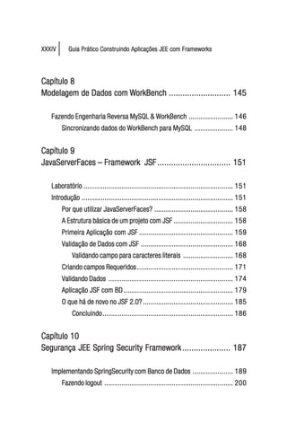 XXXIV      Guia Prático Construindo Aplicações JEE com Frameworks




Capítulo 8
Modelagem de Dados com WorkBench ........................... 145
Modelagem

   Fazendo Engenharia Reversa MySQL & WorkBench ....................... 146
        Sincronizando dados do WorkBench para MySQL .................... 148


Capítulo 9
JavaServerFaces – Framework JSF ................................ 151

   Laboratório .............................................................................. 151
   Introdução ............................................................................... 151
        Por que utilizar JavaServerFaces? ......................................... 158
        A Estrutura básica de um projeto com JSF ............................... 158
        Primeira Aplicação com JSF ................................................. 159
        Validação de Dados com JSF ................................................ 168
            Validando campo para caracteres literais .......................... 168
        Criando campos Requeridos .................................................. 171
        Validando Dados ................................................................. 174
        Aplicação JSF com BD ......................................................... 179
        O que há de novo no JSF 2.0? ............................................... 185
            Concluindo .................................................................... 186


Capítulo 10
Segurança JEE Spring Security Framework ..................... 187

   Implementando SpringSecurity com Banco de Dados ..................... 189
        Fazendo logout ................................................................... 200
 