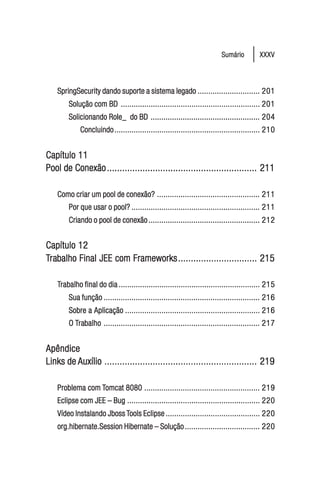Sumário         XXXV




    SpringSecurity dando suporte a sistema legado ............................. 201
        Solução com BD ................................................................. 201
        Solicionando Role_ do BD ................................................... 204
             Concluindo .................................................................... 210


Capítulo 11
Pool de Conexão ........................................................... 211

    Como criar um pool de conexão? ................................................ 211
        Por que usar o pool? ............................................................ 211
        Criando o pool de conexão .................................................... 212


Capítulo 12
Trabalho Final JEE com Frameworks ............................... 215
 rabalho

    Trabalho final do dia .................................................................. 215
     rabalho
        Sua função ......................................................................... 216
        Sobre a Aplicação ............................................................... 216
        O Trabalho ......................................................................... 217
           rabalho


Apêndice
Links de Auxílio ............................................................ 219

    Problema com Tomcat 8080 ...................................................... 219
                  omcat
    Eclipse com JEE – Bug .............................................................. 220
    Vídeo Instalando Jboss Tools Eclipse ............................................ 220
    org.hibernate.Session Hibernate – Solução ................................... 220
 