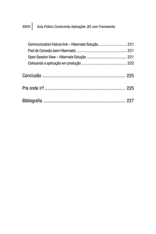 XXXVI      Guia Prático Construindo Aplicações JEE com Frameworks




    Communication Failure link – Hibernate Solução ........................... 221
    Pool de Conexão (sem Hibernate) ................................................ 221
    Open Session View – Hibernate Solução ...................................... 221
    Colocando a aplicação em produção ........................................... 222


Conclusão ................................................................... 225

Pra onde ir? ................................................................. 225

Bibliografia .................................................................. 227
 
