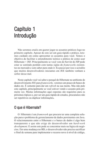 Capítulo 1
Introdução

    Não seremos cruéis em querer jogar os assuntos práticos logo no
primeiro capítulo. Apesar de este ser um guia rápido e prático, tere-
mos cuidado em como apresentar os assuntos para você. Temos o
objetivo de facilitar o entendimento teórico e prático de como usar
Hibernate + JSF. Principalmente se você vem do Servlet & JSP pode
estar se sentindo perdido com tantas siglas de frameworks existen-
tes no mercado e sem saber para onde ir. Eu passei por isso e acredito
que muitos desenvolvedores iniciantes em JEE também venham a
sofrer desse mal.

    Neste capítulo você vai saber o porquê do Hibernate no ambiente de
desenvolvimento JEE para frameworks, veremos um pouco de banco de
dados etc. É somente para dar um refresh na sua mente. Mas não pule
este capítulo, principalmente se você estiver vendo o assunto pela pri-
meira vez. Muitas informações aqui expostas são requisitos para os
próximos tópicos e, por ser um guia rápido de estudos, procuramos não
ser repetitivos ou duplicar informações.



O que é Hibernate?
    O Hibernate é um framework que procura ter uma completa solu-
ção para o problema de gerenciamento de dados persistentes em Java.
O relacionamento entre o Hibernate e o banco de dados é algo bem
transparente e que não exige do desenvolvedor um hard-work
development. E assim este pode se concentrar mais na lógica de negó-
cios. Em uma mudança no BD, o desenvolvedor não precisa sacrificar
o final de semana para implementar o recurso novo à nível de código,
 
