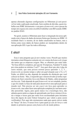2        Guia Prático Construindo Aplicações JEE com Frameworks



apenas alterando algumas configurações no Hibernate já será possí-
vel ter toda a aplicação atualizada. Sem sombra de dúvidas, quem tra-
balha com JDBC diretamente e vem para o framework, com o passar do
tempo até esquece de como era difícil trabalhar com BD usando JDBC
no padrão DAO.

   No geral, usamos o Hibernate para fazer a integração da nossa apli-
cação com o banco de dados da mesma forma que fazemos no JDBC. O
resultado final é o mesmo, de ter dados atualizados no banco, mas a
forma como esses dados do banco podem ser manipulados dentro de
sua aplicação JEE é que faz toda a diferença.


É difícil?
    Essa é uma pergunta que já ouvi muitas vezes. Percebi que muitos
iniciantes criam bloqueios somente em ver o nome do framework, já que
são tantos que as empresas exigem. Mas, se olharmos por outro lado:
“Se fosse difícil e complexo, por que de 10 empresas, 9 pedem? E ainda
por cima pedem no mínimo 2 ou3?”. Isso quer dizer que não é algo de
outro mundo, que uma pessoa normal possa aprender 1, 2, 3....
frameworks ao mesmo tempo e saber em qual situação usar o X e o Y.
Então, ser difícil ou não, depende do tamanho do obstáculo que você
colocar na frente. Mas, é requerido que o desenvolvedor já tenha expe-
riência em fazer conexões Java com Banco de Dados, saber programar
em Java etc. Tudo depende de qual framework vai ser estudado, porém,
o que foi citado é a base de tudo para desenvolver uma aplicação para o
mundo real. Não precisa ser um expert em Java para aprender os
frameworks, mas saber fazer uma aplicação completa já é um bom cami-
nho percorrido. Agora, para quem nunca viu a tecnologia Java, não
adianta querer pular as etapas de aprendizado; por favor, retorne à livra-
ria e troque o nosso guia por outro livro recomendado para iniciantes
Java (há alguns do autor Edson Gonçalves que valem a pena serem
verificados). Pois aqui não ensinaremos nada para quem estiver ainda
no “berço” do Java. O nosso livro é para quem já saiu do berço e está
dando os primeiros passos com frameworks de modo prático.
 