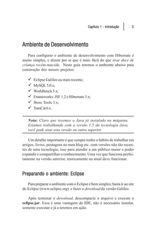 Capítulo 1 - Introdução      3




Ambiente de Desenvolvimento
    Para configurar o ambiente de desenvolvimento com Hibernate é
muito simples, e dizem por ai que é mais fácil do que tirar doce de
criança recém-nascida. Neste guia teremos o ambiente abaixo para
construção dos nossos projetos:

   9   Eclipse Galileo ou mais recente;
   9   MySQL 5.0.x;
   9   WorkBench 5.x;
   9   Frameworks: JSF 1.2 e Hibernate 3.x;
   9   Jboss Tools 3.x;
   9   TomCat 6.x.


   Nota: Claro que teremos o Java já instalado na máquina.
   Estamos trabalhando com a versão 1.5 da tecnologia Java,
   você pode usar esta versão ou outra superior.

    Um detalhe importante é que sempre tenho o hábito de trabalhar em
artigos, livros, postagens no meu blog etc. com versões não tão recen-
tes de uma tecnologia, isso para atender a um público maior e poder
expandir e compartilhar o conhecimento. Uma vez que funciona perfei-
tamente na versão anterior, teoricamente na atual deve funcionar.


Preparando o ambiente: Eclipse
   Para preparar o ambiente com o Eclipse é bem simples; basta ir ao site
do Eclipse (www.eclipse.org) e fazer o download da versão Galileo.

    Após terminar o download, descompacte o arquivo e execute o
eclipse.jar. Essa é uma vantagem da IDE, não é necessário instalar,
somente executar e já a teremos em ação.
 