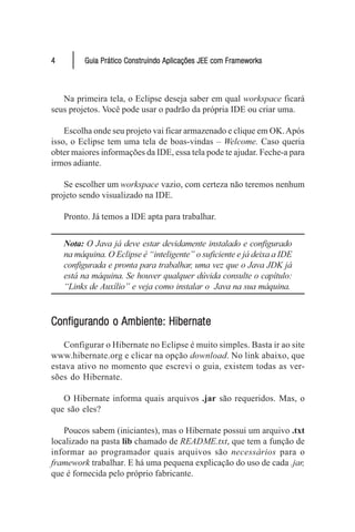 4         Guia Prático Construindo Aplicações JEE com Frameworks



   Na primeira tela, o Eclipse deseja saber em qual workspace ficará
seus projetos. Você pode usar o padrão da própria IDE ou criar uma.

    Escolha onde seu projeto vai ficar armazenado e clique em OK. Após
isso, o Eclipse tem uma tela de boas-vindas – Welcome. Caso queria
obter maiores informações da IDE, essa tela pode te ajudar. Feche-a para
irmos adiante.

   Se escolher um workspace vazio, com certeza não teremos nenhum
projeto sendo visualizado na IDE.

    Pronto. Já temos a IDE apta para trabalhar.


    Nota: O Java já deve estar devidamente instalado e configurado
    na máquina. O Eclipse é “inteligente” o suficiente e já deixa a IDE
    configurada e pronta para trabalhar, uma vez que o Java JDK já
    está na máquina. Se houver qualquer dúvida consulte o capítulo:
    “Links de Auxílio” e veja como instalar o Java na sua máquina.



Configurando o Ambiente: Hibernate
Configurando             Hibernate
    Configurar o Hibernate no Eclipse é muito simples. Basta ir ao site
www.hibernate.org e clicar na opção download. No link abaixo, que
estava ativo no momento que escrevi o guia, existem todas as ver-
sões do Hibernate.

   O Hibernate informa quais arquivos .jar são requeridos. Mas, o
que são eles?

   Poucos sabem (iniciantes), mas o Hibernate possui um arquivo .txt
localizado na pasta lib chamado de README.txt, que tem a função de
informar ao programador quais arquivos são necessários para o
framework trabalhar. E há uma pequena explicação do uso de cada .jar,
que é fornecida pelo próprio fabricante.
 