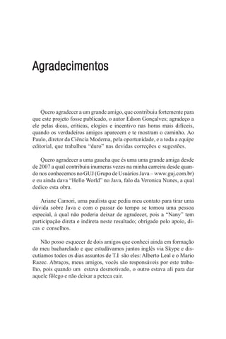 Agradecimentos


    Quero agradecer a um grande amigo, que contribuiu fortemente para
que este projeto fosse publicado, o autor Edson Gonçalves; agradeço a
ele pelas dicas, críticas, elogios e incentivo nas horas mais difíceis,
quando os verdadeiros amigos aparecem e te mostram o caminho. Ao
Paulo, diretor da Ciência Moderna, pela oportunidade, e a toda a equipe
editorial, que trabalhou “duro” nas devidas correções e sugestões.

    Quero agradecer a uma gaucha que és uma uma grande amiga desde
de 2007 a qual contribuiu inumeras vezes na minha carreira desde quan-
do nos conhecemos no GUJ (Grupo de Usuários Java – www.guj.com.br)
e eu ainda dava “Hello World” no Java, falo da Veronica Nunes, a qual
dedico esta obra.

   Ariane Camori, uma paulista que pediu meu contato para tirar uma
dúvida sobre Java e com o passar do tempo se tornou uma pessoa
especial, à qual não poderia deixar de agradecer, pois a “Nany” tem
participação direta e indireta neste resultado; obrigado pelo apoio, di-
cas e conselhos.

    Não posso esquecer de dois amigos que conheci ainda em formação
do meu bacharelado e que estudávamos juntos inglês via Skype e dis-
cutíamos todos os dias assuntos de T.I são eles: Alberto Leal e o Mario
Razec. Abraços, meus amigos, vocês são responsáveis por este traba-
lho, pois quando um estava desmotivado, o outro estava ali para dar
aquele fôlego e não deixar a peteca cair.
 