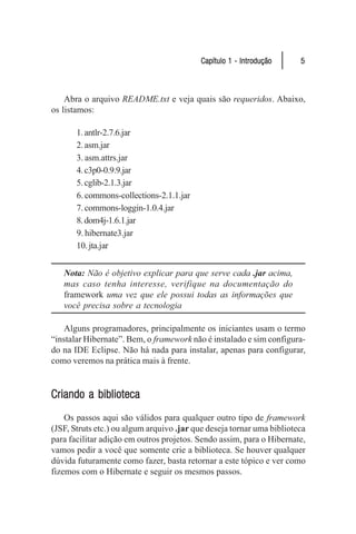 Capítulo 1 - Introdução      5



    Abra o arquivo README.txt e veja quais são requeridos. Abaixo,
os listamos:

       1. antlr-2.7.6.jar
       2. asm.jar
       3. asm.attrs.jar
       4. c3p0-0.9.9.jar
       5. cglib-2.1.3.jar
       6. commons-collections-2.1.1.jar
       7. commons-loggin-1.0.4.jar
       8. dom4j-1.6.1.jar
       9. hibernate3.jar
       10. jta.jar


   Nota: Não é objetivo explicar para que serve cada .jar acima,
   mas caso tenha interesse, verifique na documentação do
   framework uma vez que ele possui todas as informações que
   você precisa sobre a tecnologia

    Alguns programadores, principalmente os iniciantes usam o termo
“instalar Hibernate”. Bem, o framework não é instalado e sim configura-
do na IDE Eclipse. Não há nada para instalar, apenas para configurar,
como veremos na prática mais à frente.


Criando a biblioteca
    Os passos aqui são válidos para qualquer outro tipo de framework
(JSF, Struts etc.) ou algum arquivo .jar que deseja tornar uma biblioteca
para facilitar adição em outros projetos. Sendo assim, para o Hibernate,
vamos pedir a você que somente crie a biblioteca. Se houver qualquer
dúvida futuramente como fazer, basta retornar a este tópico e ver como
fizemos com o Hibernate e seguir os mesmos passos.
 