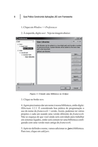 6     Guia Prático Construindo Aplicações JEE com Frameworks



    1. Clique em Window =>Preferences

    2. À esquerda, digite user . Veja na imagem abaixo:




             Figura 1: Criando uma biblioteca no Eclipse

    3. Clique no botão new.

    4. Agora precisamos dar um nome à nossa biblioteca, então digite:
    Hibernate 3.2.1. É considerado boa prática de programação o
    uso do nome do framework + versão. Assim, podemos ter vários
    projetos e cada um usando uma versão diferente do framework.
    Não se esqueça de que você ainda será convidado para trabalhar
    em sistemas legados, então será comum ter uma biblioteca confi-
    gurada com uma versão mais antiga do framework.

    5. Após ter definido o nome, vamos adicionar os .jars à biblioteca.
    Para isso, clique em add jars.
 