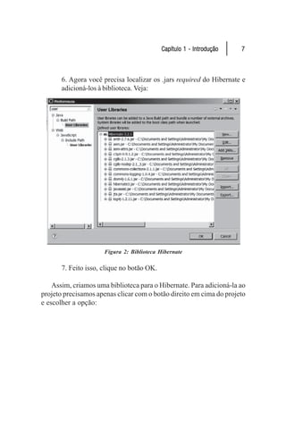 Capítulo 1 - Introdução   7



       6. Agora você precisa localizar os .jars required do Hibernate e
       adicioná-los à biblioteca. Veja:




                      Figura 2: Biblioteca Hibernate

       7. Feito isso, clique no botão OK.

    Assim, criamos uma biblioteca para o Hibernate. Para adicioná-la ao
projeto precisamos apenas clicar com o botão direito em cima do projeto
e escolher a opção:
 