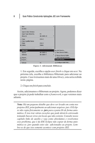 8         Guia Prático Construindo Aplicações JEE com Frameworks




                     Figura 3: Adicionando Bibliotecas

       1. Em seguida, escolha a opção user finish e clique em next. Na
       próxima tela, escolha a biblioteca Hibernate para adicionar ao
       projeto. Caso tivéssemos mais de uma library, esta seria exibida
       nesta página.

       2. Clique em finish para concluir.

   Assim, adicionamos o Hibernate ao projeto. Agora, podemos dizer
que o projeto já pode trabalhar com o framework, o que veremos mais
adiante.


    Nota: Há um pequeno detalhe que deve ser levado em conta nos
    projetos JEE, principalmente ao adicionar arquivos .jars. O Eclip-
    se não copia fisicamente os .jars para a pasta lib de forma auto-
    mática. E isso traz várias exceções que pode deixá-lo estressado
    tentando buscar erros em locais que não existem. Consulte nosso
    capítulo links de auxílio e veja como abordamos e resolvemos
    esse problema, que é da IDE Eclipse não copiar de forma auto-
    mática os .jars quando estes são adicionados ao projeto. Lem-
    bre-se de que isso somente acontece com projetos JEE.
 