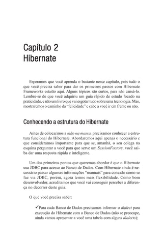 Capítulo 2
Hibernate

    Esperamos que você aprenda o bastante nesse capítulo, pois tudo o
que você precisa saber para dar os primeiros passos com Hibernate
Frameworks estarão aqui. Alguns tópicos são curtos, para não cansá-lo.
Lembre-se de que você adquiriu um guia rápido de estudo focado na
praticidade, e não um livro que vai esgotar tudo sobre uma tecnologia. Mas,
mostraremos o caminho da “felicidade” e cabe a você ir em frente ou não.



Conhecendo a estrutura do Hibernate
    Antes de colocarmos a mão na massa, precisamos conhecer a estru-
tura funcional do Hibernate. Abordaremos aqui apenas o necessário e
que consideramos importante para que se, amanhã, o seu colega na
esquina perguntar a você para que serve um SessionFactory, você sai-
ba dar uma resposta rápida e inteligente.

   Um dos primeiros pontos que queremos abordar é que o Hibernate
usa JDBC para acesso ao Banco de Dados. Com Hibernate ainda é ne-
cessário passar algumas informações “manuais” para conexão como se
faz via JDBC, porém, agora temos mais flexibilidade. Como bom
desenvolvedor, acreditamos que você vai conseguir perceber a diferen-
ça no decorrer deste guia.

   O que você precisa saber:

       9Para cada Banco de Dados precisamos informar o dialect para
       execução do Hibernate com o Banco de Dados (não se preocupe,
       ainda vamos apresentar a você uma tabela com alguns dialects);
 