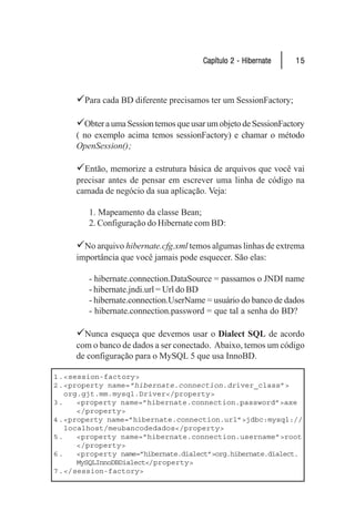 Capítulo 2 - Hibernate    15



     9Para cada BD diferente precisamos ter um SessionFactory;

     9Obter a uma Session temos que usar um objeto de SessionFactory
     ( no exemplo acima temos sessionFactory) e chamar o método
     OpenSession();

     9Então, memorize a estrutura básica de arquivos que você vai
     precisar antes de pensar em escrever uma linha de código na
     camada de negócio da sua aplicação. Veja:

        1. Mapeamento da classe Bean;
        2. Configuração do Hibernate com BD:

     9No arquivo hibernate.cfg.xml temos algumas linhas de extrema
     importância que você jamais pode esquecer. São elas:

        - hibernate.connection.DataSource = passamos o JNDI name
        - hibernate.jndi.url = Url do BD
        - hibernate.connection.UserName = usuário do banco de dados
        - hibernate.connection.password = que tal a senha do BD?

     9Nunca esqueça que devemos usar o Dialect SQL de acordo
     com o banco de dados a ser conectado. Abaixo, temos um código
     de configuração para o MySQL 5 que usa InnoBD.

1 .<session-factory>
2 .<property name= ”hibernate.connection.driver_class”>
   org.gjt.mm.mysql.Driver</property>
3.    <property name=”hibernate.connection.password”>axe
      </property>
4 .<property name=”hibernate.connection.url”>jdbc:mysql://
   localhost/meubancodedados</property>
5.    <property name=”hibernate.connection.username”>root
      </property>
6.    <property name=”hibernate.dialect”>org.hibernate.dialect.
      MySQLInnoDBDialect</property>
7 .</session-factory>
 