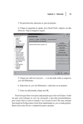 Capítulo 2 - Hibernate     19



       3. Na próxima tela, adicione os .jars ao projeto,

       4. Clique à esquerda na opção Java Build Path e depois, na aba
       libraries. Veja a imagem a seguir:




       5. Clique em add external jars... e vá até onde estão os arquivos
       .jars do Hibernate;

       6. Selecione os .jars do Hibernate e adicione-os ao projeto;

       7. Uma vez adicionado, clique em OK.

    Você terá que fazer isso para cada projeto que criar no Eclipse. A não
ser que você coloque os .jars no classpath, o que não recomendamos,
pois como fará se estiver usando 5 ou 6 frameworks? Há uma solução
bem legal no Eclipse para evitar ficar importando os .jars a cada projeto.
Basta criar uma library e importá-la para o projeto.
 