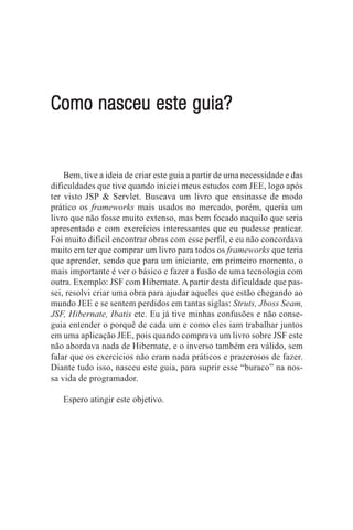 Como nasceu este guia?


    Bem, tive a ideia de criar este guia a partir de uma necessidade e das
dificuldades que tive quando iniciei meus estudos com JEE, logo após
ter visto JSP & Servlet. Buscava um livro que ensinasse de modo
prático os frameworks mais usados no mercado, porém, queria um
livro que não fosse muito extenso, mas bem focado naquilo que seria
apresentado e com exercícios interessantes que eu pudesse praticar.
Foi muito difícil encontrar obras com esse perfil, e eu não concordava
muito em ter que comprar um livro para todos os frameworks que teria
que aprender, sendo que para um iniciante, em primeiro momento, o
mais importante é ver o básico e fazer a fusão de uma tecnologia com
outra. Exemplo: JSF com Hibernate. A partir desta dificuldade que pas-
sei, resolvi criar uma obra para ajudar aqueles que estão chegando ao
mundo JEE e se sentem perdidos em tantas siglas: Struts, Jboss Seam,
JSF, Hibernate, Ibatis etc. Eu já tive minhas confusões e não conse-
guia entender o porquê de cada um e como eles iam trabalhar juntos
em uma aplicação JEE, pois quando comprava um livro sobre JSF este
não abordava nada de Hibernate, e o inverso também era válido, sem
falar que os exercícios não eram nada práticos e prazerosos de fazer.
Diante tudo isso, nasceu este guia, para suprir esse “buraco” na nos-
sa vida de programador.

   Espero atingir este objetivo.
 
