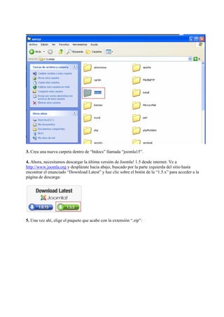 3. Crea una nueva carpeta dentro de “htdocs” llamada “joomla15”.

4. Ahora, necesitamos descargar la última versión de Joomla! 1.5 desde internet. Ve a
http://www.joomla.org y desplázate hacia abajo, buscado por la parte izquierda del sitio hasta
encontrar el enunciado “Download Latest” y haz clic sobre el botón de la “1.5.x” para acceder a la
página de descarga:




5. Una vez ahí, elige el paquete que acabe con la extensión “.zip”:
 