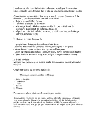 La subunidad alfa tiene 4 dominios, cada uno formado por6 segmentos.
En el segmento 6 del dominio 4 es el sitio de unión de los anestésicos locales.
Al administrar un anestésico, éste se va a unir al receptor (segmento 6 del
dominio 4) y se desencadenan una serie de eventos:
- baja la permeabilidad del sodio
- aumenta el umbral de excitación
- disminuye la velocidad de depolarización del potencial de acción
- disminuye la amplitud del potencial de acción
- el período refractario relativo aumenta, es decir, va a haber más tiempo
entre un potencial y otro.
El bloqueo nervioso depende de:
1. propiedades fisicoquímicas del anestésico local:
- Tamaño de la molécula (a menos tamaño, más rápido el bloqueo)
- pka (mientras menor sea éste, más rápido es el bloqueo)
- Unión a proteínas plasmáticas (a mayor unión, mayor duración del efecto)
- Liposolubilidad (mientras mayor sea, mayor es la potencia del efecto)
2. Fibra nerviosa:
Mientras más pequeña y sin mielina sea la fibra nerviosa, más rápido será el
bloqueo
Orden de bloqueo de las fibras nerviosas:
De mayor a menor rapidez de bloqueo
1. Dolor y simpático
2. Temperatura
3. Tacto
4. Presión
5. Motoras
Problemas en el uso clínico de los anestésicos locales:
Los analgésicos locales no son tan eficaces en tejido infectado o inflamado, esto puede
verse a vaso dilatación inflamatoria que aleja el analgésico del sitio de la inyección;
también puede ser que la presencia de pus disminuya el PH. En este caso el analgésico
local, no tendrá efecto local, ya que pasa completamente a la sangre, por lo que el efecto es
sistémico
 