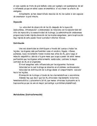 el caso cuando se trata de piel dañada como por ejemplo con quemaduras de sol
o inflamada ya que en estos casos en anestésico si va a tener su efecto de
analgesia.
Actualmente se han desarrollado mezclas de AL los cuales si son capaces
de anestesiar la piel intacta.
Inyección
La velocidad de absorción de los AL después de la inyección
(subcutánea, intramuscular o endovenosa) se relaciona con la vascularidad del
sitio de inyección y la vasoactividad de la droga. La administración endovenosa
proporciona la más rápida elevación de los niveles sanguíneos, pero la aplicación
muy rápida de esta puede llevar a producir afectos tóxicos.
Distribución
Una vez absorbidos se distribuyen a través del cuerpo a todos los
tejidos, los órganos más perfundidos como el cerebro, hígado, riñones,
pulmones, bazo inicialmente tienen niveles mas altos de AL, pero luego el
músculo esquelético debido a la gran masa que ocupa a pesar de estar menos
perfundido que los órganos anteriormente nombrados, contiene la mayor
cantidad de AL en el organismo.
El nivel sanguíneo esta influenciado por los siguientes factores:
Velocidad en la cual la droga se absorbe en el sistema cardiovascular.
Velocidad de distribución de la droga desde el compartimento vascular
hacia los tejidos.
Eliminación de la droga a través de las vías metabólicas o excretoras.
Además hay que decir que los AL atraviesan rápidamente la barrera
hematoencefalica y placentaria (el AL que menos atraviesa la placenta es la
bupivacaína ya que se une en mayor porcentaje a proteínas plasmáticas).
Metabolismo (biotrasformación)
 