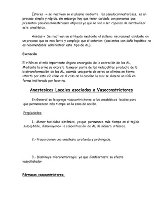 Ésteres  se inactivan en el plasma mediante las pseudocolinesterasas, es un
proceso simple y rápido, sin embargo hay que tener cuidado con personas que
presentan pseudocolinesterasas atípicas ya que no van a ser capaces de metabolizar
este anestésico.
Amidas Se inactivan en el hígado mediante el sistema microsomal oxidante en
un proceso que es mas lento y complejo que el anterior. (pacientes con daño hepático no
es recomendable administrar este tipo de AL).
Excreción
El riñón es el más importante órgano encargado de la excreción de los AL,
Mediante la orina se excreta la mayor parte de los metabolitos producto de la
biotransformación de los AL, además una parte de estos se elimina en forma
intacta por esta vía como es el caso de la cocaína la cual se elimina un 10% en
forma inalterada por la orina.
Anestesicos Locales asociados a Vasoconstrictores
En General se le agrega vasocontrictores a los anestésicos locales para
que permanezcan más tiempo en la zona de acción.
Propiedades:
1.- Menor toxicidad sistémica, ya que permanece más tiempo en el tejido
susceptible, disminuyendo la concentración de AL de manera sitémica.
2.- Proporcionan una anestesia profunda y prolongada.
3.- Disminuye microhemorragia ya que Contrarresta su efecto
vasodilatador
Fármacos vasocontrictores:
 