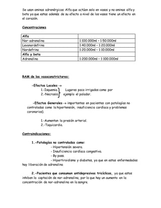 Se usan aminas adrenérgicas Alfa que actúan solo en vasos y no aminas alfa y
beta ya que estas además de su efecto a nivel de los vasos tiene un efecto en
el corazón.
Concentraciones
Alfa
Nor-adrenalina 1:100.000ml – 1:50.000ml
Levonordefrina 1:40.000ml – 1:20.000ml
Nordefrina 1:20.000ml – 1:10.000ml
Alfa y beta
Adrenalina 1:200.000ml – 1:100.000ml
RAM de los vasoconstrictores:
-Efectos Locales 
1.-Isquemia. Lugares poco irrigados como por
2.-Necrosis. ejemplo el paladar.
-Efectos Generales  importantes en pacientes con patologías no
controladas como la hipertensión, insuficiencia cardíaca y problemas
coronarios).
1.-Aumentan la presión arterial.
2.-Taquicardia.
Contraindicaciones:
1.-Patologías no controladas como:
- Hipertensión severa.
- Insuficiencia cardíaca congestiva.
- By pass.
- Hipertiroidismo y diabetes, ya que en estas enfermedades
hay liberación de adrenalina
2.-Pacientes que consuman antidepresivos tricíclicos, ya que estos
inhiben la captación de nor-adrenalina, por lo que hay un aumento en la
concentración de nor-adrenalina en la sangre.
 