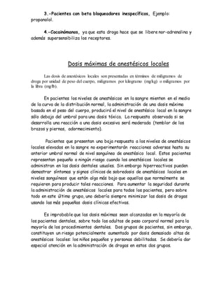 3.-Pacientes con beta bloqueadores inespecíficos, Ejemplo:
propanolol.
4.-Cocainómanos, ya que esta droga hace que se libere nor-adrenalina y
además supersensibiliza los receptores.
Dosis máximas de anestésicos locales
Las dosis de anestésicos locales son presentadas en términos de miligramos de
droga por unidad de peso del cuerpo, miligramos por kilogramo (mg/kg) o miligramos por
la libra (mg/lb).
En pacientes los niveles de anestésicos en la sangre mienten en el medio
de la curva de la distribución normal, la administración de una dosis máxima
basada en el peso del cuerpo, producirá el nivel de anestésico local en la sangre
sólo debajo del umbral para una dosis tóxica. La respuesta observada si se
desarrolla una reacción a una dosis excesiva será moderada (temblor de los
brazos y piernas, adormecimiento).
Pacientes que presentan una baja respuesta a los niveles de anestésicos
locales elevados en la sangre no experimentarán reacciones adversas hasta su
anterior umbral normal de nivel sanguíneo de anestésico local. Estos pacientes
representan pequeño o ningún riesgo cuando los anestésicos locales se
administran en las dosis dentales usuales. Sin embargo hiperreactivos pueden
demostrar síntomas y signos clínicos de sobredosis de anestésicos locales en
niveles sanguíneos que están algo más bajo que aquellos que normalmente se
requieren para producir tales reacciones. Para aumentar la seguridad durante
la administración de anestésicos locales para todos los pacientes, pero sobre
todo en este último grupo, uno debería siempre minimizar las dosis de drogas
usando las más pequeñas dosis clínicas efectivas.
Es improbable que las dosis máximas sean alcanzadas en la mayoría de
los pacientes dentales, sobre todo los adultos de peso corporal normal para la
mayoría de los procedimientos dentales. Dos grupos de pacientes, sin embargo,
constituyen un riesgo potencialmente aumentado por dosis demasiado altas de
anestésicos locales: los niños pequeños y personas debilitadas. Se debería dar
especial atención en la administración de drogas en estos dos grupos.
 