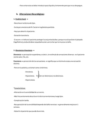 -Para evitarestose debe introducirpocolíquidoylentamente paraque nose despegue.
b. AlteracionesNeurológicas:
1.-Parálisisfacial 
-Descritaenla técnicade Spix.
-Se da por anestesiadel N.Facial enlaglándulaparótida.
-Hay que advertiral paciente.
-Duracióntransitoria.
-Si ocurre  indicaral paciente protegerlaconjuntivabulbar,porque noocluye bienel párpado
(lagoftalmo),produciéndose sequedadocularyasí evitarque lamucosa se dañe.
2.-DisestesiaoParestesia 
Disestesia percepciónespontánea,esdecir,sinestímulode sensacionesdiversas el paciente
siente calor,frío,etc.
Parestesia perversiónde lassensaciones  significaque unéstimuloevocaunasensación
distinta.
-Peroenla práctica,se toman como sinónimos.
-Anestesia.
-Hipoestesia. Puedenserdolorososonodolorosos.
-Hiperestesia.
*Características:
-Alteraciónenlasensibilidadde unnervio.
-Más frecuentementedescritaenlatécnicamentonianayluegoSpix.
-Complicacióntardía.
-Recuperaciónde lasensibilidaddepende deldañonervioso  generalmentemejoraen1
semana.
-Advertiral paciente que puede durarmás.
 