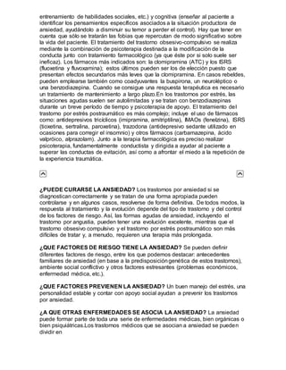 entrenamiento de habilidades sociales, etc.) y cognitiva (enseñar al paciente a
identificar los pensamientos específicos asociados a la situación productora de
ansiedad, ayudándolo a disminuir su temor a perder el control). Hay que tener en
cuenta que sólo se tratarán las fobias que repercutan de modo significativo sobre
la vida del paciente. El tratamiento del trastorno obsesivo-compulsivo se realiza
mediante la combinación de psicoterapia destinada a la modificación de la
conducta junto con tratamiento farmacológico (ya que éste por si solo suele ser
ineficaz). Los fármacos más indicados son: la clomipramina (ATC) y los ISRS
(fluoxetina y fluvoxamina); estos últimos pueden ser los de elección puesto que
presentan efectos secundarios más leves que la clomipramina. En casos rebeldes,
pueden emplearse también como coadyuvantes la buspirona, un neuroléptico o
una benzodiazepina. Cuando se consigue una respuesta terapéutica es necesario
un tratamiento de mantenimiento a largo plazo.En los trastornos por estrés, las
situaciones agudas suelen ser autolimitadas y se tratan con benzodiazepinas
durante un breve período de tiempo y psicoterapia de apoyo. El tratamiento del
trastorno por estrés postraumático es más complejo; incluye el uso de fármacos
como: antidepresivos tricíclicos (imipramina, amitriptilina), IMAOs (fenelzina), ISRS
(tioxetina, sertralina, paroxetina), trazodona (antidepresivo sedante utilizado en
ocasiones para corregir el insomnio) y otros fármacos (carbamazepina, ácido
valpróico, alprazolam). Junto a la terapia farmacológica es preciso realizar
psicoterapia, fundamentalmente conductista y dirigida a ayudar al paciente a
superar las conductas de evitación, así como a afrontar el miedo a la repetición de
la experiencia traumática.
¿PUEDE CURARSE LA ANSIEDAD? Los trastornos por ansiedad si se
diagnostican correctamente y se tratan de una forma apropiada pueden
controlarse y en algunos casos, resolverse de forma definitiva. De todos modos, la
respuesta al tratamiento y la evolución depende del tipo de trastorno y del control
de los factores de riesgo. Así, las formas agudas de ansiedad, incluyendo el
trastorno por angustia, pueden tener una evolución excelente, mientras que el
trastorno obsesivo compulsivo y el trastorno por estrés postraumático son más
difíciles de tratar y, a menudo, requieren una terapia más prolongada.
¿QUE FACTORES DE RIESGO TIENE LA ANSIEDAD? Se pueden definir
diferentes factores de riesgo, entre los que podemos destacar: antecedentes
familiares de ansiedad (en base a la predisposicióngenética de estos trastornos),
ambiente social conflictivo y otros factores estresantes (problemas económicos,
enfermedad médica, etc.).
¿QUE FACTORES PREVIENEN LA ANSIEDAD? Un buen manejo del estrés, una
personalidad estable y contar con apoyo social ayudan a prevenir los trastornos
por ansiedad.
¿A QUE OTRAS ENFERMEDADES SE ASOCIA LA ANSIEDAD? La ansiedad
puede formar parte de toda una serie de enfermedades médicas, bien orgánicas o
bien psiquiátricas.Los trastornos médicos que se asocian a ansiedad se pueden
dividir en
 