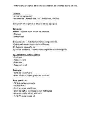 -Alteración paroxística de la función cerebral, de comienzo súbito y breve
*Causas:
-primarias (epilepsia)
-secundarias ( metabólicas, TEC, infecciosas, síncope)
Convulsión sin origen en el SNC no es una Epilepsia.
Epilepsia:
Parcial  parte en un sector del cerebro.
-Motoras
-Sensoriales
Generalizada  toda la musculatura comprometida.
a) Gran mal (convulsiones tónico-clónicas)
b) Ausencia o pequeño mal
c) Status epiléptico  convulsiones repetidas sin interrupción.
a) Convulsiones tónico-clónicas
-Prodromo
-Fase pre-ictal
-Fase ictal
-Fase post-ictal
Prodromo:
-Cambios conductuales
-Aura olfatoria, visual, gustativa, auditiva
Fase pre-ictal:
-Pérdida del conocimiento
-Caída al suelo
-Contracciones mioclónicas
-Grito epiléptico (contracción del diafragma)
-Hipersecresión salival, midriasis
- FC, PA, presión vesical
 