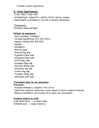 -Traslado a centro hospitalario
5. Crisis hipertensiva:
-P. sist >200, P. diast >120
-Sintomatología inespecífica: cefalea, tinitus, mareos, nauseas
-Generalmente se presenta al inicio de la consulta odontológica
*Tratamiento:
Nifedipino 10mg sublingual
Botiquín de emergencia:
-Suero glucosado, fisiológico
-Jeringas hipodérmicas (3cc-10cc-20cc)
-Agujas, bránulas (G21-G18-G16)
-Algodón
-Antiséptico
-Bolsa de papel
-Atropina 1mg amp
-Propanolol 20mg comp
-Nifedipino 10mg comp
-NTG 0.6mg comp
-Diezepam 10mg amp
-Fenitoína 100mg comp
-Adrenalina 1mg amp
-Cidoten 4mg amp
-Tramadol 100mg amp
-Salbutamol puff nasal
Tratamiento ideal de una emergencia
Prevención:
-Acusiosa anamnesis y completa ficha clínica
-Identificar nuestras limitaciones y pedir asesoría frente a nuestras falencias
-Esfuerzo sistemático para avanzar en el camino del conocimiento
Principios básicos en salud:
1) No maleficencia  no causar daño.
2) Beneficencia  causar beneficio.
 