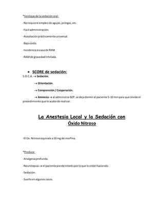 *Ventajasde lasedación oral:
-Norequiere empleode agujas,jeringas,etc.
-Fácil administración.
-Aceptaciónprácticamenteuniversal.
-Bajocosto.
-Incidenciaescasade RAM.
-RAMde gravedadlimitada.
 SCORE de sedación:
S.O.C.A.  Sedación.
 Orientación.
 Comprensión/ Cooperación.
 Amnesia al administrarBZP,se dejadormiral paciente 5-10 minpara que olvide el
procedimientoque le acabode realizar.
La Anestesia Local y la Sedación con
Óxido Nitroso
-El Ox.Nitrosoequivale a10 mg de morfina.
*Produce:
-Analgesiaprofunda.
-Neurolepsia el pacientepierdeinterésporloque le estánhaciendo.
-Sedación.
-Sueñoenalgunoscasos.
 
