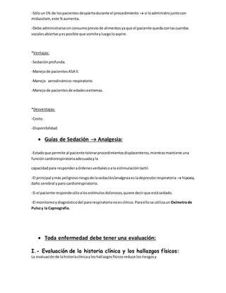 -Sóloun1% de lospacientesdespiertadurante el procedimiento  si loadministrojuntocon
midazolam,este %aumenta.
-Debe administrarsesinconsumopreviode alimentosyaque el paciente quedaconlascuerdas
vocalesabiertasyesposible que vomiteyluegoloaspire.
*Ventajas:
-Sedaciónprofunda.
-Manejode pacientesASA II.
-Manejo aerodinámico-respiratorio.
-Manejode pacientesde edadesextremas.
*Desventajas:
-Costo.
-Disponibilidad.
 Guías de Sedación  Analgesia:
-Estadoque permite al paciente tolerarprocedimientosdisplacenteros,mientrasmantiene una
funcióncardiorespiratoriaadecuadayla
capacidadpara responderaórdenesverbalesoala estimulacióntactil.
-El principal ymás peligrosoriesgode lasedación/analgesiaesladepresiónrespiratoria  hipoxia,
daño cerebral yparo cardiorespiratorio.
-Si el paciente respondesóloalosestímulosdolorosos,quiere decirque estásedado.
-El monitoreoydiagnósticodel parorespiratorionoesclínico.Paraellose utilizaun Oxímetrode
Pulsoy la Capnografía.
 Toda enfermedad debe tener una evaluación:
I.- Evaluación de la historia clínica y los hallazgos físicos:
La evaluaciónde lahistoriaclínicayloshallazgosfísicosreduce losriesgosy
 