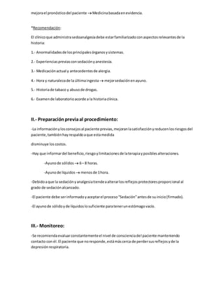 mejorael pronósticodel paciente Medicinabasadaenevidencia.
*Recomendación:
El clínicoque administrasedoanalgesiadebe estarfamiliarizadoconaspectosrelevantesde la
historia:
1.- Anormalidadesde losprincipalesórganosysistemas.
2.- Experienciaspreviasconsedaciónyanestesia.
3.- Medicaciónactual y antecedentesde alergia.
4.- Hora y naturalezade la últimaingesta  mejorsedaciónenayuno.
5.- Historiade tabaco y abusode drogas.
6.- Examende laboratorioacorde a la historiaclínica.
II.- Preparaciónpreviaal procedimiento:
-La informaciónylosconsejosal paciente previas,mejoranlasatisfacciónyreducenlosriesgosdel
paciente,tambiénhayrespaldoaque estamedida
disminuye loscostos.
-Hay que informardel beneficio,riesgoylimitacionesde laterapiayposiblesalteraciones.
-Ayunode sólidos  6– 8 horas.
-Ayunode líquidos  menosde 1hora.
-Debidoaque la sedaciónyanalgesiatiendeaalterarlosreflejosprotectoresproporcional al
grado de sedaciónalcanzado.
-El paciente debe serinformadoyaceptarel proceso“Sedación”antesde suinicio(firmado).
-El ayunode sólidoyde líquidoslosuficiente paratenerunestómagovacío.
III.- Monitoreo:
-Se recomiendaevaluarconstantementeel nivel de conscienciadel paciente manteniendo
contacto con él.El paciente que noresponde,estámáscerca de perdersusreflejosyde la
depresiónrespiratoria.
 