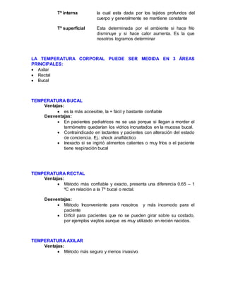 Tº interna la cual esta dada por los tejidos profundos del
cuerpo y generalmente se mantiene constante
Tº superficial Esta determinada por el ambiente si hace frío
disminuye y si hace calor aumenta. Es la que
nosotros logramos determinar
LA TEMPERATURA CORPORAL PUEDE SER MEDIDA EN 3 ÁREAS
PRINCIPALES:
 Axilar
 Rectal
 Bucal
TEMPERATURA BUCAL
Ventajas:
 es la más accesible, la + fácil y bastante confiable
Desventajas:
 En pacientes pediatricos no se usa porque si llegan a morder el
termómetro quedarían los vidrios incrustados en la mucosa bucal.
 Contraindicado en lactantes y pacientes con alteración del estado
de conciencia. Ej.: shock anafiláctico
 Inexacto si se ingirió alimentos calientes o muy fríos o el paciente
tiene respiración bucal
TEMPERATURA RECTAL
Ventajas:
 Método más confiable y exacto, presenta una diferencia 0.65 – 1
ºC en relación a la Tº bucal o rectal.
Desventajas:
 Método Inconveniente para nosotros y más incomodo para el
paciente
 Difícil para pacientes que no se pueden girar sobre su costado,
por ejemplos viejitos aunque es muy utilizado en recién nacidos.
TEMPERATURA AXILAR
Ventajas:
 Método más seguro y menos invasivo
 
