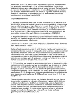 alteraciones en el EEG, la mayoría sin importancia diagnóstica. Se ha señalado
por numerosos autores que el EEG no es útil en la evaluación de pacientes
adultos con síncope y no debe realizarse como prueba de rutina. Es muy frecuente
la presencia de alteraciones epileptiformes en el EEG de pacientes con síncope
que no tienen mayor trascendencia si la clínica no sugiere que se trate de crisis
epilépticas. Otras de las limitaciones del EEG es la demostrada variabilidad
interobservador en su interpretación.28-32
Diagnóstico diferencial
El diagnóstico diferencial del síncope se hace sumamente difícil, puede ser muy
amplio, se ha señalado la importancia de contar con guías clínicas o rutas críticas
para su estudio, aunque, en la práctica, no se emplea. En una primera etapa, el
objetivo sería la clasificación de los casos con síncope en 3 grupos: 1. Crisis
epiléptica, si la historia clínica plantea la posibilidad de un proceso comicial en
lugar de un síncope. 2. Síncope de causa neurológica, si es provocado por una
anormalidad en este sistema y 3. Síncope no neurológico.8-10,27,29,30
El diagnóstico diferencial entre síncope y epilepsia es esencialmente clínico, el
elemento con mayor capacidad discriminatoria es la presencia de desorientación
inmediatamente después del episodio.
En el anexo 2 se muestra un resumen clínico de los elementos clínicos distintivos
entre ambos procesos.8,12,30
Se ha señalado que alrededor del 20 al 30 % de los "epilépticos" pueden ser por
errores diagnósticos. Muchos de ellos pueden tener un síncope cardiovascular con
movimientos anormales debido a la hipoxia cerebral, lo cual puede dificultar la
diferenciación de la epilepsia con otras causas clínicas. Una simple evaluación
cardiovascular no invasiva puede identificar un diagnóstico alternativo en muchos
pacientes con epilepsia aparente y debe ser considerado tempranamente en el
manejo de los pacientes con desmayo convulsivo.31
El EEG constituye una importante herramienta diagnóstica en la evaluación de los
pacientes con crisis epiléptica, aunque se ha señalado que se trata de un estudio
del que se ha abusado mucho y fuente de diagnóstico errado, sobre todo de
epilepsia, lo que ha provocado, con ello, tratamiento prolongado con sustancias,
casi siempre de efectos tóxicos colaterales y la consiguiente angustia y pesar en
los afectados. El 1 % de sujetos sin epilepsia muestra alteraciones epileptógenas,
tanto focales como generalizadas. El EEG puede ser normal en el 50 % de los
epilépticos.32
Otras entidades que pueden plantear una distinción diagnóstica con el síncope
son, entre las principales, la estenosis del acueducto o quiste coloide del tercer
ventrículo, la malformación de Chiari, el síncope reflejo visceral, hipotensión
postural y los ataques isquémicos transitorios en el territorio vertebrobasilar. El
síncope del seno carotídeo tipo 2 es una respuesta vasodepresora grave al
masaje del seno carotídeo. El trastorno rara vez se considera en la práctica,
excepto en neoplasias del cuello que irritan en forma directa las fibras
glosofaríngeas aferentes.16,23,28,31-36
 
