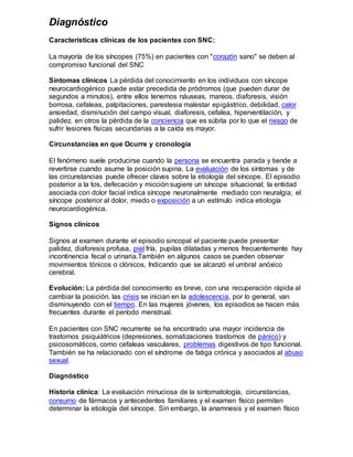 Diagnóstico
Características clínicas de los pacientes con SNC:
La mayoría de los síncopes (75%) en pacientes con "corazón sano" se deben al
compromiso funcional del SNC
Síntomas clínicos La pérdida del conocimiento en los individuos con síncope
neurocardiogénico puede estar precedida de pródromos (que pueden durar de
segundos a minutos), entre ellos tenemos náuseas, mareos, diaforesis, visión
borrosa, cefaleas, palpitaciones, parestesia malestar epigástrico, debilidad, calor
ansiedad, disminución del campo visual, diaforesis, cefalea, hiperventilación, y
palidez. en otros la pérdida de la conciencia que es súbita por lo que el riesgo de
sufrir lesiones físicas secundarias a la caída es mayor.
Circunstancias en que Ocurre y cronología
El fenómeno suele producirse cuando la persona se encuentra parada y tiende a
revertirse cuando asume la posición supina. La evaluación de los síntomas y de
las circunstancias puede ofrecer claves sobre la etiología del síncope. El episodio
posterior a la tos, defecación y micción sugiere un síncope situacional; la entidad
asociada con dolor facial indica síncope neuronalmente mediado con neuralgia; el
síncope posterior al dolor, miedo o exposición a un estímulo indica etiología
neurocardiogénica.
Signos clínicos
Signos al examen durante el episodio sincopal el paciente puede presentar
palidez, diaforesis profusa, piel fría, pupilas dilatadas y menos frecuentemente hay
incontinencia fecal o urinaria.También en algunos casos se pueden observar
movimientos tónicos o clónicos, Indicando que se alcanzó el umbral anóxico
cerebral.
Evolución: La pérdida del conocimiento es breve, con una recuperación rápida al
cambiar la posición. las crisis se inician en la adolescencia, por lo general, van
disminuyendo con el tiempo. En las mujeres jóvenes, los episodios se hacen más
frecuentes durante el período menstrual.
En pacientes con SNC recurrente se ha encontrado una mayor incidencia de
trastornos psiquiátricos (depresiones, somatizaciones trastornos de pánico) y
psicosomáticos, como cefaleas vasculares, problemas digestivos de tipo funcional.
También se ha relacionado con el síndrome de fatiga crónica y asociados al abuso
sexual.
Diagnóstico
Historia clínica: La evaluación minuciosa de la sintomatología, circunstancias,
consumo de fármacos y antecedentes familiares y el examen físico permiten
determinar la etiología del síncope. Sin embargo, la anamnesis y el examen físico
 
