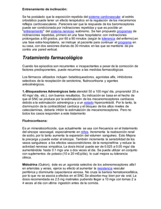 Entrenamiento de inclinación:
Se ha postulado que la exposición repetida del sistema cardiovascular al estrés
ortostático puede tener un efecto terapéutico en la regulación de los mecanismos
reflejos cardiovasculares .Pareciera ser que la respuesta de los barorreceptores
puede ser condicionada por inclinaciones repetidas y que es posible un
"entrenamiento" del sistema nervioso autónomo. Se han propuesto programas de
inclinaciones repetidas, primero en una fase hospitalaria: con inclinaciones
prolongadas a 60 grados, por 60 a 90 minutos (según la tolerancia del enfermo).en
una fase extra-hospitalaria, se instruye al paciente para continuar el programa en
su casa, con dos sesiones diarias de 30 minutos en las que se mantiene de pie
contra una pared vertical.
Tratamiento farmacológico
Cuando los episodios son recurrentes e incapacitantes a pesar de la corrección de
factores predisponentes, puede recurrirse a las medidas farmacológicas
Los fármacos utilizados incluyen betabloqueadores, agonistas alfa, inhibidores
selectivos de la receptación de serotonina, fludrocortisona y agentes
anticolinérgicos.
1.-Bloqueadores Adrenérgicos beta atenolol 50 a 100 mgs/ día, propranolol 20 a
40 mgs/ día, etc.), con buenos resultados. Su indicación se basa en el hecho de
que el SNC se produce por la estimulación de los mecanorreceptores cardiacos
debido a la estimulación adrenérgica y a un estado hipercontráctil. Por lo tanto, la
disminución de la contractilidad cardiaca y el bloqueo de los altos niveles de
catecolaminas, debería inhibir la estimulación de mecanorreceptores. Pero no
todos los casos responden a este tratamiento
Fludrocortisona:
Es un mineralocorticoide, que actualmente se usa con frecuencia en el tratamiento
del síncope vasovagal, especialmente en niños. Incrementa la reabsorción renal
de sodio, por lo tanto aumenta la expansión del volumen sanguíneo. Esto Mejora
la precarga y puede evitar el síncope. También incrementa la sensibilidad de los
vasos sanguíneos a los efectos vasoconstrictores de la norepinefrina y reduce la
actividad nerviosa simpática. La dosis Inicial puede ser de 0.025 a 0.05 mgs/ día
aumentándola hasta 0.1 mgs una o dos veces al día. Se puede utilizar en conjunto
con suplementos de potasio (10 a 20 mEq/día), lo cual mejora su tolerancia
clínica.
Midodrina (Gutron), éste es un agonista selectivo de los adrenorreceptores alfa1
en arteriolas y venas, ejerce su efecto al aumentar la resistencia vascular
periférica y disminuirla capacitancia venosa. No cruza la barrera hematoencefálica,
por lo que no se asocia a efectos en el SNC Se absorbe muy bien por vía oral. La
dosis recomendada es 2.5 mg matinales pudiendo llegar a 10 mgs con tomas 2 a
4 veces al día con ultima ingestión antes de la comida.
 