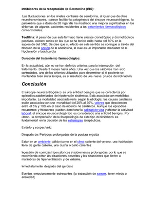 Inhibidores de la recaptación de Serotonina (IRS):
Las fluctuaciones en los niveles centrales de serotonina, al igual que de otros
neurotransmisores, parece facilitar la patogénesis del síncope neurocardiógeno. la
paroxetina que a dosis de 20 mgs/ día ha mostrado una mejoría significativa en los
síntomas de algunos pacientes resistentes a los tratamientos farmacológicos
convencionales.
Teofilina: A pesar de que este fármaco tiene efectos cronotrópico y dromotrópicos
positivos, existen series en las que se ha tenido éxito hasta del 80% en la
supresión del SNC. Se cree que su efecto en este sentido se consigue a través del
bloqueo de la acción de la adenosina, la cual es un importante mediador de la
hipotensión y bradicardia
Duración del tratamiento farmacológico:
En la actualidad, aún no se han definido criterios para la interrupción del
tratamiento. Desde 3 meses hasta años. Una vez que los síntomas han sido
controlados, uno de los criterios utilizados para determinar si el paciente se
mantendrá bien sin la terapia, es el resultado de una nueva prueba de inclinación.
Conclusión
El síncope neurocardiogénico es una entidad benigna que se caracteriza por
episodios autolimitados de hipotensión sistémica. Está asociado con morbilidad
importante. La mortalidad asociada varía según la etiología; las causas cardíacas
están asociadas con una mortalidad del 20% al 30%, valores que descienden
entre el 5% y 10% en el caso de motivos no cardíacos. Aunque los episodios
recurrentes y frecuentes pueden deteriorar la calidad de vida y afectar la actividad
laboral, el síncope neurocardiogénico es considerado una entidad benigna. Por
último, la comprensión de la fisiopatología de este tipo de fenómeno es
fundamental en la decisión de las estrategias terapéuticas.
Evitarlo y sospecharlo:
Después de: Períodos prolongados de la postura erguida
Estar en un ambiente cálido (como en el clima caliente del verano, una habitación
llena de gente caliente, una ducha o baño caliente)
Ingestión de comidas hipercaloricas y sobremesas prolongadas por lo que se
recomienda evitar las situaciones descritas y las situaciones que lleven a
maniobras de hiperventilación y de valsalva.
Inmediatamente después del ejercicio
Eventos emocionalmente estresantes (la extracción de sangre, tener miedo o
ansiedad)
 
