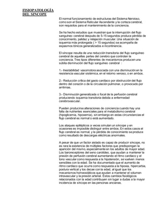 FISIOPATOLOGÍA
DEL SINCOPE
El normal funcionamiento de estructuras del Sistema Nervioso,
como son el Sistema Reticular Ascendente y la corteza cerebral,
son requisitos para el mantenimiento de la conciencia.
Se ha hecho estudios que muestran que la interrupción del flujo
sanguíneo cerebral después de 5-15 segundos produce pérdida de
conocimiento, palidez y relajación muscular. Una situación de
isquemia más prolongada ( > 15 segundos) se acompaña de
espasmos tónicos generalizados e incontinencia.
El síncope resulta de una reducción transitoria del flujo sanguíneo
cerebral de aquellas partes del cerebro que controlan la
conciencia. Tres tipos diferentes de mecanismos producen una
súbita disminución del flujo sanguíneo cerebral :
1.- Inestabilidad vasomotora asociada con una disminución en la
resistencia vascular sistémica, en el retorno venoso, o en ambos.
2.- Reducción crítica del gasto cardíaco por obstrucción del flujo
dentro del corazón o de la circulación pulmonar, o provocado por
arritmias.
3.- Disminución generalizada o focal de la perfusión cerebral
produciendo isquemia transitoria debida a enfermedad
cerebrovascular.
Pueden producirse alteraciones de conciencia cuando hay una
falta de nutrientes esenciales para el metabolismo cerebral
(hipoglicemia, hipoxemia), sin embargo en estas circunstancias el
flujo cerebral es normal o está aumentado.
Los ataques epilépticos a veces simulan un síncope y en
ocasiones es imposible distinguir entre ambos. En estos casos el
flujo cerebral es normal, y la pérdida de conocimiento se produce
como resultado de descargas eléctricas anormales.
A pesar de que un factor aislado es capaz de producir síncope, no
es rara la existencia de múltiples factores que predispongan la
aparición del mismo, especialmente en los adultos de mayor edad.
Los baroreceptores del seno carotideo, que ayudan a mantener la
presión de perfusión cerebral aumentando el ritmo cardíaco y el
tono vascular como respuesta a la hipotensión, se vuelven menos
sensibles con la edad. Se ha documentado que el aumento de
ritmo cardíaco que ocurre como respuesta a la hipoxia, hipercarbia,
postura vertical y tos decae con la edad, al igual que los
mecanismos homeostáticos que ayudan a mantener el volumen
intravascular y la presión arterial. Estos cambios fisiológicos
relacionados con la edad contribuyen sin lugar a dudas a la mayor
incidencia de síncope en las personas ancianas.
 