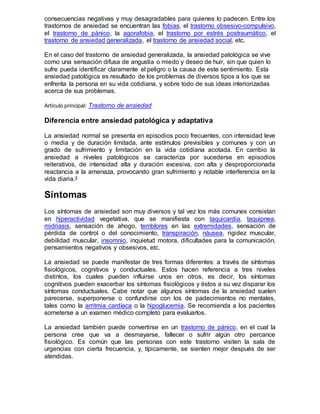 consecuencias negativas y muy desagradables para quienes lo padecen. Entre los
trastornos de ansiedad se encuentran las fobias, el trastorno obsesivo-compulsivo,
el trastorno de pánico, la agorafobia, el trastorno por estrés postraumático, el
trastorno de ansiedad generalizada, el trastorno de ansiedad social, etc.
En el caso del trastorno de ansiedad generalizada, la ansiedad patológica se vive
como una sensación difusa de angustia o miedo y deseo de huir, sin que quien lo
sufre pueda identificar claramente el peligro o la causa de este sentimiento. Esta
ansiedad patológica es resultado de los problemas de diversos tipos a los que se
enfrenta la persona en su vida cotidiana, y sobre todo de sus ideas interiorizadas
acerca de sus problemas.
Artículo principal: Trastorno de ansiedad
Diferencia entre ansiedad patológica y adaptativa
La ansiedad normal se presenta en episodios poco frecuentes, con intensidad leve
o media y de duración limitada, ante estímulos previsibles y comunes y con un
grado de sufrimiento y limitación en la vida cotidiana acotada. En cambio la
ansiedad a niveles patológicos se caracteriza por sucederse en episodios
reiterativos, de intensidad alta y duración excesiva, con alta y desproporcionada
reactancia a la amenaza, provocando gran sufrimiento y notable interferencia en la
vida diaria.4
Síntomas
Los síntomas de ansiedad son muy diversos y tal vez los más comunes consistan
en hiperactividad vegetativa, que se manifiesta con taquicardia, taquipnea,
midriasis, sensación de ahogo, temblores en las extremidades, sensación de
pérdida de control o del conocimiento, transpiración, náusea, rigidez muscular,
debilidad muscular, insomnio, inquietud motora, dificultades para la comunicación,
pensamientos negativos y obsesivos, etc.
La ansiedad se puede manifestar de tres formas diferentes: a través de síntomas
fisiológicos, cognitivos y conductuales. Estos hacen referencia a tres niveles
distintos, los cuales pueden influirse unos en otros, es decir, los síntomas
cognitivos pueden exacerbar los síntomas fisiológicos y éstos a su vez disparar los
síntomas conductuales. Cabe notar que algunos síntomas de la ansiedad suelen
parecerse, superponerse o confundirse con los de padecimientos no mentales,
tales como la arritmia cardíaca o la hipoglucemia. Se recomienda a los pacientes
someterse a un examen médico completo para evaluarlos.
La ansiedad también puede convertirse en un trastorno de pánico, en el cual la
persona cree que va a desmayarse, fallecer o sufrir algún otro percance
fisiológico. Es común que las personas con este trastorno visiten la sala de
urgencias con cierta frecuencia, y, típicamente, se sienten mejor después de ser
atendidas.
 