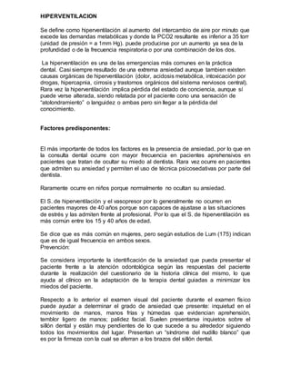 HIPERVENTILACION
Se define como hiperventilación al aumento del intercambio de aire por minuto que
excede las demandas metabólicas y donde la PCO2 resultante es inferior a 35 torr
(unidad de presión = a 1mm Hg). puede producirse por un aumento ya sea de la
profundidad o de la frecuencia respiratoria o por una combinación de los dos.
La hiperventilación es una de las emergencias más comunes en la práctica
dental. Casi siempre resultado de una extrema ansiedad aunque tambien existen
causas orgánicas de hiperventilación (dolor, acidosis metabólica, intoxicación por
drogas, hipercapnia, cirrosis y trastornos orgánicos del sistema nerviosos central).
Rara vez la hiperventilación implica pérdida del estado de conciencia, aunque sí
puede verse alterada, siendo relatada por el paciente cono una sensación de
“atolondramiento” o languidez o ambas pero sin llegar a la pérdida del
conocimiento.
Factores predisponentes:
El más importante de todos los factores es la presencia de ansiedad, por lo que en
la consulta dental ocurre con mayor frecuencia en pacientes aprehensivos en
pacientes que tratan de ocultar su miedo al dentista. Rara vez ocurre en pacientes
que admiten su ansiedad y permiten el uso de técnica psicosedativas por parte del
dentista.
Raramente ocurre en niños porque normalmente no ocultan su ansiedad.
El S. de hiperventilación y el vasopresor por lo generalmente no ocurren en
pacientes mayores de 40 años porque son capaces de ajustase a las situaciones
de estrés y las admiten frente al profesional. Por lo que el S. de hiperventilación es
más común entre los 15 y 40 años de edad.
Se dice que es más común en mujeres, pero según estudios de Lum (175) indican
que es de igual frecuencia en ambos sexos.
Prevención:
Se considera importante la identificación de la ansiedad que pueda presentar el
paciente frente a la atención odontológica según las respuestas del paciente
durante la realización del cuestionario de la historia clínica del mismo, lo que
ayuda al clínico en la adaptación de la terapia dental guiadas a minimizar los
miedos del paciente.
Respecto a lo anterior el examen visual del paciente durante el examen físico
puede ayudar a determinar el grado de ansiedad que presente: inquietud en el
movimiento de manos, manos frías y húmedas que evidencian aprehensión,
temblor ligero de manos; palidez facial. Suelen presentarse inquietos sobre el
sillón dental y están muy pendientes de lo que sucede a su alrededor siguiendo
todos los movimientos del lugar. Presentan un “síndrome del nudillo blanco” que
es por la firmeza con la cual se aferran a los brazos del sillón dental.
 