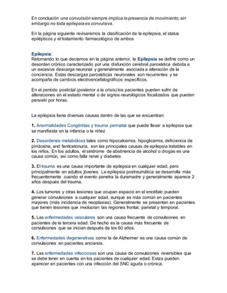 En conclusión una convulsión siempre implica la presencia de movimiento; sin
embargo no toda epilepsia es convulsiva.
En la página siguiente revisaremos la clasificación de la epilepsia, el status
epilépticos y el tratamiento farmacológico de ambos
Epilepsia:
Retomando lo que decíamos en la página anterior, la Epilepsia se define como un
desorden crónico caracterizado por una disfunción cerebral paroxística debida a
un excesiva descarga neuronal y generalmente asociada a alteración de la
conciencia. Estas descargas paroxísticas neuronales son recurrentes y se
acompaña de cambios electroencefalográficos específicos.
En el período postictal (posterior a la crisis) los pacientes pueden sufrir de
alteraciones en el estado mental o de signos neurológicos focalizados que pueden
persistir por horas.
La epilepsia tiene diversas causas dentro de las que se encuentran:
1. Anormalidades Congénitas y trauma perinatal que puede llevar a epilepsia que
se manifiesta en la infancia o la niñez
2. Desordenes metabólicos tales como hipocalcemia, hipoglicemia, deficiencia de
piridoxina, and fenilcetonuria, son las principales causas de epilepsia tratables en
los niños. En los adultos, el síndrome de abstinencia de alcohol o drogas es una
causa común, así como falla renal y diabetes
3. El trauma es una causa importante de epilepsia en cualquier edad, pero
principalmente en adultos jóvenes. La epilepsia postraumática se desarrolla más
frecuentemente cuando el evento penetra la duramadre y generalmente aparece 2
años después del trauma.
4. Los tumores y otras lesiones que ocupan espacio en el encéfalo pueden
generar convulsiones a cualquier edad, aunque es más común en pacientes
mayores (más incidencia de neoplasias). Generalmente se presentan en pacientes
que tienen lesiones que involucran las regiones frontal, parietal y temporal.
5. Las enfermedades vasculares son una causa frecuente de convulsiones en
pacientes de la tercera edad. De hecho es la causa más frecuente de
convulsiones que se inician después de los 60 años.
6. Enfermedades degenerativas como la de Alzheimer es una causa común de
convulsiones en pacientes ancianos.
7. Las enfermedades infecciosas son una causa de convulsiones reversibles que
se debe tener en cuenta en los pacientes de cualquier edad. Estas pueden
aparecer en pacientes con una infección del SNC aguda o crónica.
 