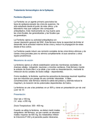 Tratamiento farmacológico de la Epilepsia:
Fenitoina (Epamín):
La Fenitoína es un agente primario para todos los
tipos de epilepsia excepto las crisis de ausencia. Ha
sido estudiada desde el punto de vista clínico y de
laboratorio mas que cualquier otro compuesto
antiepiléptico. Este medicamento es muy bueno para
las crisis focales, las generalizadas y las focales que
se generalizan.
La Fenitoína ejerce su actividad antiepiléptica sin
causar depresión general del SNC. Este fármaco tiene la capacidad de limitar el
desarrollo de la actividad máxima de las crisis y reducir la propagación de estas
desde el foco activo.
La Fenitoina puede inducir una remisión completa de las crisis tónico-clónicas y de
ciertas crisis parciales pero no elimina completamente el aura sensitiva u otros
signos prodrómicos
Mecanismo de acción
La fenitoina ejerce un efecto estabilizador sobre las membranas excitables de
diversas células, incluyendo neuronas y miocitos cardíacos. Este fármaco impide
la entrada de Sodio (Na+) a la célula y por ende su despolarización, mediante la
inhibición de los canales de Sodio voltaje - dependientes.
Como resultado, la fenitoína suprime los episodios de descarga neuronal repetitiva
que son inducidos por pasaje de una corriente intracelular. A altas
concentraciones este fármaco retarda la salida del potasio y además reduce la
magnitud y la duración de los potenciales dependientes de Calcio.
La fenitoina se une a las proteínas en un 90% y viene en presentación por vía oral
y por vía I.V.
Presentación:
Oral: tab x 100 mg
I.V.: amp. x 250 mg
Dosis Terapéuticas: 300 - 400 mg
Cuando se utiliza la fenitoina, se deben medir niveles
sanguíneos del fármaco, ya que cuando se alcanzan
niveles mayores de 400 mg, los metabolitos inhiben
la Citocromo P 450 y el paciente puede intoxicarse.
 