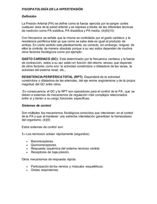 FISIOPATOLOGÍA DE LA HIPERTENSIÓN
Definición
La Presión Arterial (PA) se define como la fuerza ejercida por la sangre contra
cualquier área de la pared arterial y se expresa a través de las diferentes técnicas
de medición como PA sistólica, PA diastólica y PA media. (4)(9)(10)
Con frecuencia se señala que la misma es controlada por el gasto cardíaco y la
resistencia periférica total ya que como se sabe ésta es igual al producto de
ambas. En cierto sentido este planteamiento es correcto, sin embargo, ninguno de
ellos la controla de manera absoluta porque a su vez estos dependen de muchos
otros factores fisiológicos como por ejemplo:
GASTO CARDIACO (GC): Está determinado por la frecuencia cardíaca y la fuerza
de contracción, estos a su vez están en función del retorno venoso que depende
de otros factores como son: la actividad constrictora o dilatadora de las venas, la
actividad del sistema renal, etc...
RESISTENCIA PERIFÉRICA TOTAL (RPT): Dependerá de la actividad
constrictora o dilatadora de las arteriolas, del eje renina angiotensina y de la propia
magnitud del GC entre otros.
En consecuencia el GC y la RPT son operadores para el control de la PA ; que se
deben a sistemas de mecanismos de regulación más complejos relacionados
entre sí y tienen a su cargo funciones específicas.
Sistemas de control
Son múltiples los mecanismos fisiológicos conocidos que intervienen en el control
de la PA y que al mantener una estrecha interrelación garantizan la homeostasis
del organismo. (4)(9)
Estos sistemas de control son:
1.- Los nerviosos actúan rápidamente (segundos)
 Barorreceptores.
 Quimiorreceptores.
 Respuesta isquémica del sistema nervioso central.
 Receptores de baja presión.
Otros mecanismos de respuesta rápida
 Participación de los nervios y músculos esqueléticos.
 Ondas respiratorias.
 