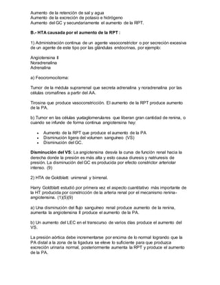 Aumento de la retención de sal y agua
Aumento de la excreción de potasio e hidrógeno
Aumento del GC y secundariamente el aumento de la RPT.
B.- HTA causada por el aumento de la RPT :
1) Administración continua de un agente vasoconstrictor o por secreción excesiva
de un agente de este tipo por las glándulas endocrinas, por ejemplo:
Angiotensina II
Noradrenalina
Adrenalina
a) Feocromocitoma:
Tumor de la médula suprarrenal que secreta adrenalina y noradrenalina por las
células cromafines a partir del AA.
Tirosina que produce vasoconstricción. El aumento de la RPT produce aumento
de la PA.
b) Tumor en las células yuxtaglomerulares que liberan gran cantidad de renina, o
cuando se infunde de forma continua angiotensina hay:
 Aumento de la RPT que produce el aumento de la PA
 Disminución ligera del volumen sanguíneo (VS)
 Disminución del GC.
Disminución del VS: La angiotensina desvía la curva de función renal hacia la
derecha donde la presión es más alta y esto causa diuresis y natriuresis de
presión. La disminución del GC es producida por efecto constrictor arteriolar
intenso. (9)
2) HTA de Goldblatt: unirrenal y birrenal.
Harry Goldblatt estudió por primera vez el aspecto cuantitativo más importante de
la HT producida por constricción de la arteria renal por el mecanismo renina-
angiotensina. (1)(5)(9)
a) Una disminución del flujo sanguíneo renal produce aumento de la renina,
aumenta la angiotensina II produce el aumento de la PA.
b) Un aumento del LEC en el transcurso de varios días produce el aumento del
VS.
La presión aórtica debe incrementarse por encima de lo normal logrando que la
PA distal a la zona de la ligadura se eleve lo suficiente para que produzca
excreción urinaria normal, posteriormente aumenta la RPT y produce el aumento
de la PA.
 