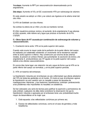 1ra etapa: Aumenta la RPT por vasoconstricción desencadenada por la
angiotensina.
2da etapa: Aumenta el VS y el GC ocasionando HTA por sobrecarga de volumen.
En este estudio se extirpó un riñón y se colocó una ligadura en la arteria renal del
otro riñón.
3) HTA de Goldblatt con dos riñones:
Se contrae la arteria de un riñón y la otra se mantiene normal.
El riñón isquémico produce renina y el aumento de la angiotensina II que alcanza
el riñón opuesto, este retiene sal y agua que produce el aumento de la PA.
(1)(5)(9)
C.- Otros tipos de HT causada por combinación de sobrecarga de volumen y
vasoconstricción.
1.- Coartación de la aorta: HTA en la parte superior del cuerpo.
Cuando esto ocurre la mayor parte de la perfusión de la parte inferior del cuerpo
es realizada por colaterales existiendo un incremento de la resistencia vascular
entre la aorta superior e inferior. Hay constricción por encima de las arterias
renales, la presión en ambos riñones cae aumentando la secreción de renina y de
angiotensina II, produciéndose una HT aguda en la parte superior del cuerpo
debido a los efectos vasoconstrictores.
En pocos días tiene lugar una retención de sal y agua de forma que la HTA en la
parte inferior del cuerpo se normaliza, y en la parte superior persiste.
2.- HTA en toxemia del embarazo.
La hipertensión inducida por el embarazo es una enfermedad que afecta alrededor
del 10% de todas las gestantes en el mundo. El modo en que el embarazo agrava
la hipertensión es una cuestión aún no resuelta a pesar de decadas de
investigaciones intensivas, y los trastornos hipertensivos continúan perteneciendo
a los problemas más importantes no resueltos en obstetricia.
Se han esbozado una serie de teorias para justificar la aparición y permanencia de
esta entidad, cualquiera de ellas debe considerar la observación de que la
hipertensión inducida o agravada por el embarazo tiene una probabilidad mucho
mayor de desarrollarse en la mujer que:
1. Está expuesta a las vellosidades coriónicas por primera vez.
2. Exceso de vellosidades corionicas, como en el caso de gemelos y mola
hidatiforme.
 