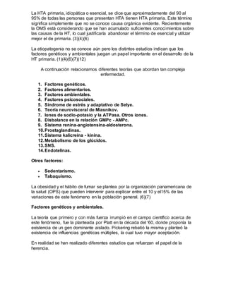 La HTA primaria, idiopática o esencial, se dice que aproximadamente del 90 al
95% de todas las personas que presentan HTA tienen HTA primaria. Este término
significa simplemente que no se conoce causa orgánica evidente. Recientemente
la OMS está considerando que se han acumulado suficientes conocimientos sobre
las causas de la HT, lo cual justificaría abandonar el término de esencial y utilizar
mejor el de primaria. (3)(4)(6)
La etiopatogenia no se conoce aún pero los distintos estudios indican que los
factores genéticos y ambientales juegan un papel importante en el desarrollo de la
HT primaria. (1)(4)(6)(7)(12)
A continuación relacionamos diferentes teorías que abordan tan compleja
enfermedad.
1. Factores genéticos.
2. Factores alimentarios.
3. Factores ambientales.
4. Factores psicosociales.
5. Síndrome de estrés y adaptativo de Selye.
6. Teoría neurovisceral de Miasnikov.
7. Iones de sodio-potasio y la ATPasa. Otros iones.
8. Disbalance en la relación GMPc - AMPc.
9. Sistema renina-angiotensina-aldosterona.
10.Prostaglandinas.
11.Sistema kalicreína - kinina.
12.Metabolismo de los glúcidos.
13.SNS.
14.Endotelinas.
Otros factores:
 Sedentarismo.
 Tabaquismo.
La obesidad y el hábito de fumar se plantea por la organización panamericana de
la salud (OPS) que pueden intervenir para explicar entre el 10 y el15% de las
variaciones de este fenómeno en la población general. (6)(7)
Factores genéticos y ambientales.
La teoría que primero y con más fuerza irrumpió en el campo científico acerca de
este fenómeno, fue la planteada por Platt en la década del '60, donde proponía la
existencia de un gen dominante aislado. Pickering rebatió la misma y planteó la
existencia de influencias genéticas múltiples, la cual tuvo mayor aceptación.
En realidad se han realizado diferentes estudios que refuerzan el papel de la
herencia.
 