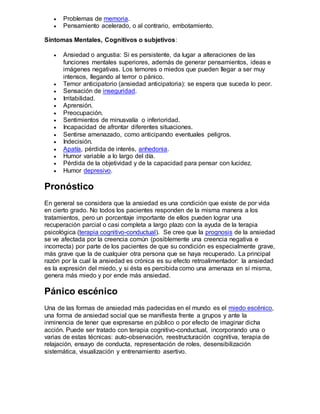  Problemas de memoria.
 Pensamiento acelerado, o al contrario, embotamiento.
Síntomas Mentales, Cognitivos o subjetivos:
 Ansiedad o angustia: Si es persistente, da lugar a alteraciones de las
funciones mentales superiores, además de generar pensamientos, ideas e
imágenes negativas. Los temores o miedos que pueden llegar a ser muy
intensos, llegando al terror o pánico.
 Temor anticipatorio (ansiedad anticipatoria): se espera que suceda lo peor.
 Sensación de inseguridad.
 Irritabilidad.
 Aprensión.
 Preocupación.
 Sentimientos de minusvalía o inferioridad.
 Incapacidad de afrontar diferentes situaciones.
 Sentirse amenazado, como anticipando eventuales peligros.
 Indecisión.
 Apatía, pérdida de interés, anhedonia.
 Humor variable a lo largo del día.
 Pérdida de la objetividad y de la capacidad para pensar con lucidez.
 Humor depresivo.
Pronóstico
En general se considera que la ansiedad es una condición que existe de por vida
en cierto grado. No todos los pacientes responden de la misma manera a los
tratamientos, pero un porcentaje importante de ellos pueden lograr una
recuperación parcial o casi completa a largo plazo con la ayuda de la terapia
psicológica (terapia cognitivo-conductual). Se cree que la prognosis de la ansiedad
se ve afectada por la creencia común (posiblemente una creencia negativa e
incorrecta) por parte de los pacientes de que su condición es especialmente grave,
más grave que la de cualquier otra persona que se haya recuperado. La principal
razón por la cual la ansiedad es crónica es su efecto retroalimentador: la ansiedad
es la expresión del miedo, y si ésta es percibida como una amenaza en sí misma,
genera más miedo y por ende más ansiedad.
Pánico escénico
Una de las formas de ansiedad más padecidas en el mundo es el miedo escénico,
una forma de ansiedad social que se manifiesta frente a grupos y ante la
inminencia de tener que expresarse en público o por efecto de imaginar dicha
acción. Puede ser tratado con terapia cognitivo-conductual, incorporando una o
varias de estas técnicas: auto-observación, reestructuración cognitiva, terapia de
relajación, ensayo de conducta, representación de roles, desensibilización
sistemática, visualización y entrenamiento asertivo.
 
