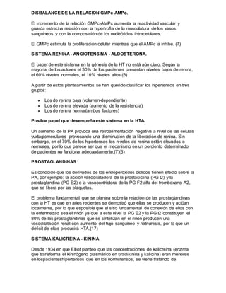 DISBALANCE DE LA RELACION GMPc-AMPc.
El incremento de la relación GMPc-AMPc aumenta la reactividad vascular y
guarda estrecha relación con la hipertrofia de la musculatura de los vasos
sanguíneos y con la composición de los nucleótidos intracelulares.
El GMPc estimula la proliferación celular mientras que el AMPc la inhibe. (7)
SISTEMA RENINA - ANGIOTENSINA - ALDOSTERONA.
El papel de este sistema en la génesis de la HT no está aún claro. Según la
mayoría de los autores el 30% de los pacientes presentan niveles bajos de renina,
el 60% niveles normales, el 10% niveles altos.(8)
A partir de estos planteamientos se han querido clasificar los hipertensos en tres
grupos:
 Los de renina baja (volumen-dependiente)
 Los de renina elevada (aumento de la resistencia)
 Los de renina normal(ambos factores)
Posible papel que desempeña este sistema en la HTA.
Un aumento de la PA provoca una retroalimentación negativa a nivel de las células
yuxtaglomerulares provocando una disminución de la liberación de renina. Sin
embargo, en el 70% de los hipertensos los niveles de renina están elevados o
normales, por lo que parece ser que el mecanismo en un porciento determinado
de pacientes no funciona adecuadamente.(7)(8)
PROSTAGLANDINAS
Es conocido que los derivados de los endoperóxidos cíclicos tienen efecto sobre la
PA, por ejemplo: la acción vasodilatadora de la prostaciclina (PG I2) y la
prostaglandina (PG E2) o la vasocontrictora de la PG F2 alfa del tromboxano A2,
que se libera por las plaquetas.
El problema fundamental que se plantea sobre la relación de las prostaglandinas
con la HT es que en años recientes se demostró que ellas se producen y actúan
localmente, por lo que esposible que el sitio fundamental de conexión de ellos con
la enfermedad sea el riñón ya que a este nivel la PG E2 y la PG I2 constituyen el
80% de las prostaglandinas que se sintetizan en el riñón producen una
vasodilatación renal con aumento del flujo sanguíneo y natriuresis, por lo que un
déficit de ellas producirá HTA.(17)
SISTEMA KALICREINA - KININA
Desde 1934 en que Elliot planteó que las concentraciones de kalicreína (enzima
que transforma el kininógeno plasmático en bradikinina y kalidina) eran menores
en lospacienteshipertensos que en los normotensos, se viene tratando de
 