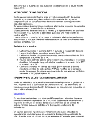 demostrar que la ausencia de esta sustancia vasodepresora es la causa de este
tipo de HTA.
METABOLISMO DE LOS GLUCIDOS
Existe una correlación significativa entre el nivel de concentración de glucosa
plasmática y la presión sanguínea en los individuos no diabéticos y se ha
comprobado que las concentraciones de insulina también son mayores en los
pacientes hipertensos.
Se ha demostrado la existencia de resistencia a la insulina en grupos de pacientes
hipertensos que no eran ni diabéticos ni obesos.
El descubrimiento de la resistencia a la insulina y la hiperinsulinemia en pacientes
no obesos con HTA, aumenta la posibilidad que exista una relación entre la
insulina y la PA.
Los mecanismos por medio de los cuales la resistencia a la insulina puede estar
asociada con la HTA son: aumento de la reabsorción de sodio e incremento de la
actividad simpática.(1)(4)
Resistencia a la insulina.
1. La hiperinsulinemia -> aumenta la PA -> aumenta la reabsorción de sodio -
> aumenta el volumen sanguíneo y aumenta el LEC.
2. La hiperinsulinemia con glicemias normales, aumenta la actividad del SNS
que produce el aumento de la PA.
3. Insulina es un estímulo potente para el crecimiento, mediado por receptores
de células del músculo liso y endoteliales vasculares -> aumento de la RPT
-> aumento de la PA.
4. La insulina alterando los valores de ácidos grasos libres en el plasma
modula la actividad del sodio-potasio ATPasa, modifica así el transporte
celular de cationes, de manera que el aumento del tono vascular periférico -
>aumenta la PA.(4)(5) Esquema #5.
HIPERACTIVIDAD DEL SISTEMA NERVIOSO AUTONOMO
Mucho se ha hablado de la participación del sistema simpático en la génesis de la
HTA, llegando hasta la clasificación de Champlain en 1977 de diferenciar a los
hipertensos según la concentración de los niveles de catecolaminas circulantes en
normo e hiperadrenérgicos.
Esquema #5
En estudios experimentales con ratas con HT espontánea, aún antes de que se
produzcan aumentos importantes de la PA, se ha observado un incremento en la
respuesta a estímulos de alerta y de los nervios eferentes de los centros del
sistema nervioso autónomo debido a una disminución en el umbral de
estimulación.
En algunos pacientes hipertensos se hancomprobado niveles elevados de
catecolaminas en el plasma que se correlaciona directamente con el grado de
HTA. Además, entre un 10-20% de los pacientes con HT esencial y una actividad
 