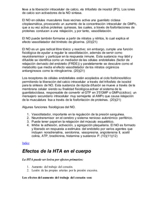 lleva a la liberación intracelular de calcio, vía trifosfato de inositol (IP3). Los iones
de calcio son activadores de la NO sintasa.
El NO en células musculares lisas vecinas activa una guanilato ciclasa
citoplasmática, provocando un aumento de la concentración intracelular de GMPc,
que a su vez activa proteínas quinasas, las cuales, a través de fosforilaciones de
proteínas conducen a una relajación, y por tanto, vasodilatación.
El NO puede también formarse a partir de nitratos y nitritos, lo cual explica el
efecto vasodilatador del trinitrato de glicerina. (20)(21)
El NO es un gas radical libre tóxico y reactivo; sin embargo, cumple una función
fisiológica de ayudar a regular la vasodilatación, además de servir como
neurotransmisor y participar en la respuesta inmune. Esta sustancia muy lábil y
difusible se identifica como un mediador de las células endoteliales (factor de
relajación derivado del endotelio (FRDE)) y paralelamente se descubre como el
metabolito que media el efecto vasodilatador de los nitratos orgánicos
antianginosos como la nitroglicerina. (20)(21)
Los receptores de células endoteliales están acoplados al ciclo fosfoinositídico
permitiendo la liberación del calcio intracelular a través del trifosfato de isositol
para la síntesis de NO. Esta sustancia de rápida difusión se mueve a través de la
membrana celular siendo su finalidad fisiológica activar el sistema de la
guanilatociclasa, responsable de convertir el GTP en 3'5'GMP o GMPc(cíclico); un
mensajero secundario intracelular muy semejante al AMPc que causa relajación
de la musculatura lisa a través de la fosforilación de proteínas. (20)(21)
Algunas funciones fisiológicas del NO.
1. Vasodilatador, importante en la regulación de la presión sanguínea.
2. Neurotransmisor en el cerebro y sistema nervioso autonómico periférico.
3. Puede tener papel en la relajación del músculo esquelético.
4. Inhibe la adhesión, activación, y agregación plaquetaria. El NO es formado
y liberado en respuesta a estímulos del endotelio por varios agentes que
incluyen noradrenalina, serotonina, vasopresina, angiotensina II, acetil
colina, ATP, bradikinina, histamina y sustancia P. (10)(11)(12)
Indice
Efectos de la HTA en el cuerpo
La HTA puede ser lesiva por efectos primarios:
1. Aumento del trabajo del corazón.
2. Lesión de las propias arterias por la presión excesiva.
Los efectos del aumento del trabajo del corazón son:
 