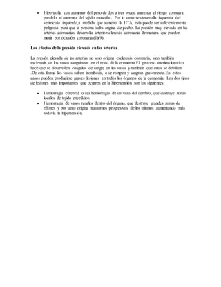  Hipertrofia con aumento del peso de dos a tres veces, aumenta el riesgo coronario
paralelo al aumento del tejido muscular. Por lo tanto se desarrolla isquemia del
ventrículo izquierdo,a medida que aumenta la HTA, esta puede ser suficientemente
peligrosa para que la persona sufra angina de pecho. La presión muy elevada en las
arterias coronarias desarrolla arterioesclerosis coronaria de manera que pueden
morir por oclusión coronaria.(1)(9)
Los efectos de la presión elevada en las arterias.
La presión elevada de las arterias no solo origina esclerosis coronaria, sino también
esclerosis de los vasos sanguíneos en el resto de la economía.El proceso arteriosclorotico
hace que se desarrollen coágulos de sangre en los vasos y también que estos se debiliten
.De esta forma los vasos sufren trombosis, o se rompen y sangran gravemente.En estos
casos pueden producirse graves lesiones en todos los órganos de la economía. Los dos tipos
de lesiones más importantes que ocurren en la hipertensión son los siguientes:
 Hemorragia cerebral, o sea hemorragia de un vaso del cerebro, que destruye zonas
locales de tejido encefálico.
 Hemorragia de vasos renales dentro del órgano, que destruye grandes zonas de
riñones y por tanto origina trastornos progresivos de los mismos aumentando más
todavía la hipertensión.
 